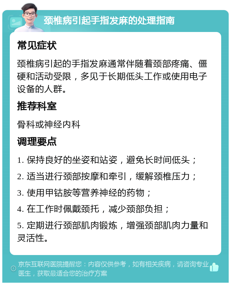 颈椎病引起手指发麻的处理指南 常见症状 颈椎病引起的手指发麻通常伴随着颈部疼痛、僵硬和活动受限，多见于长期低头工作或使用电子设备的人群。 推荐科室 骨科或神经内科 调理要点 1. 保持良好的坐姿和站姿，避免长时间低头； 2. 适当进行颈部按摩和牵引，缓解颈椎压力； 3. 使用甲钴胺等营养神经的药物； 4. 在工作时佩戴颈托，减少颈部负担； 5. 定期进行颈部肌肉锻炼，增强颈部肌肉力量和灵活性。