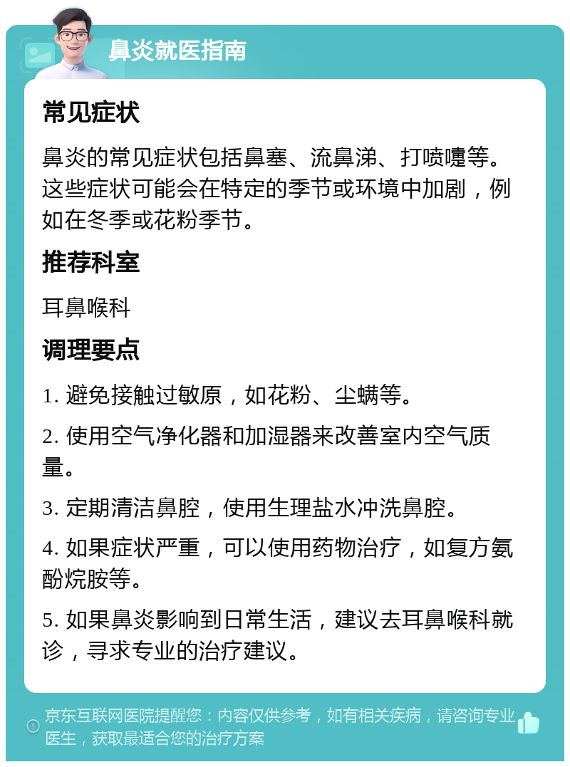 鼻炎就医指南 常见症状 鼻炎的常见症状包括鼻塞、流鼻涕、打喷嚏等。这些症状可能会在特定的季节或环境中加剧，例如在冬季或花粉季节。 推荐科室 耳鼻喉科 调理要点 1. 避免接触过敏原，如花粉、尘螨等。 2. 使用空气净化器和加湿器来改善室内空气质量。 3. 定期清洁鼻腔，使用生理盐水冲洗鼻腔。 4. 如果症状严重，可以使用药物治疗，如复方氨酚烷胺等。 5. 如果鼻炎影响到日常生活，建议去耳鼻喉科就诊，寻求专业的治疗建议。