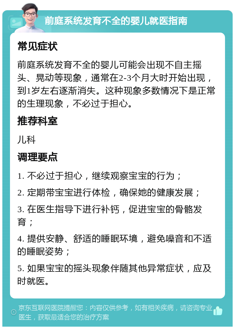 前庭系统发育不全的婴儿就医指南 常见症状 前庭系统发育不全的婴儿可能会出现不自主摇头、晃动等现象，通常在2-3个月大时开始出现，到1岁左右逐渐消失。这种现象多数情况下是正常的生理现象，不必过于担心。 推荐科室 儿科 调理要点 1. 不必过于担心，继续观察宝宝的行为； 2. 定期带宝宝进行体检，确保她的健康发展； 3. 在医生指导下进行补钙，促进宝宝的骨骼发育； 4. 提供安静、舒适的睡眠环境，避免噪音和不适的睡眠姿势； 5. 如果宝宝的摇头现象伴随其他异常症状，应及时就医。