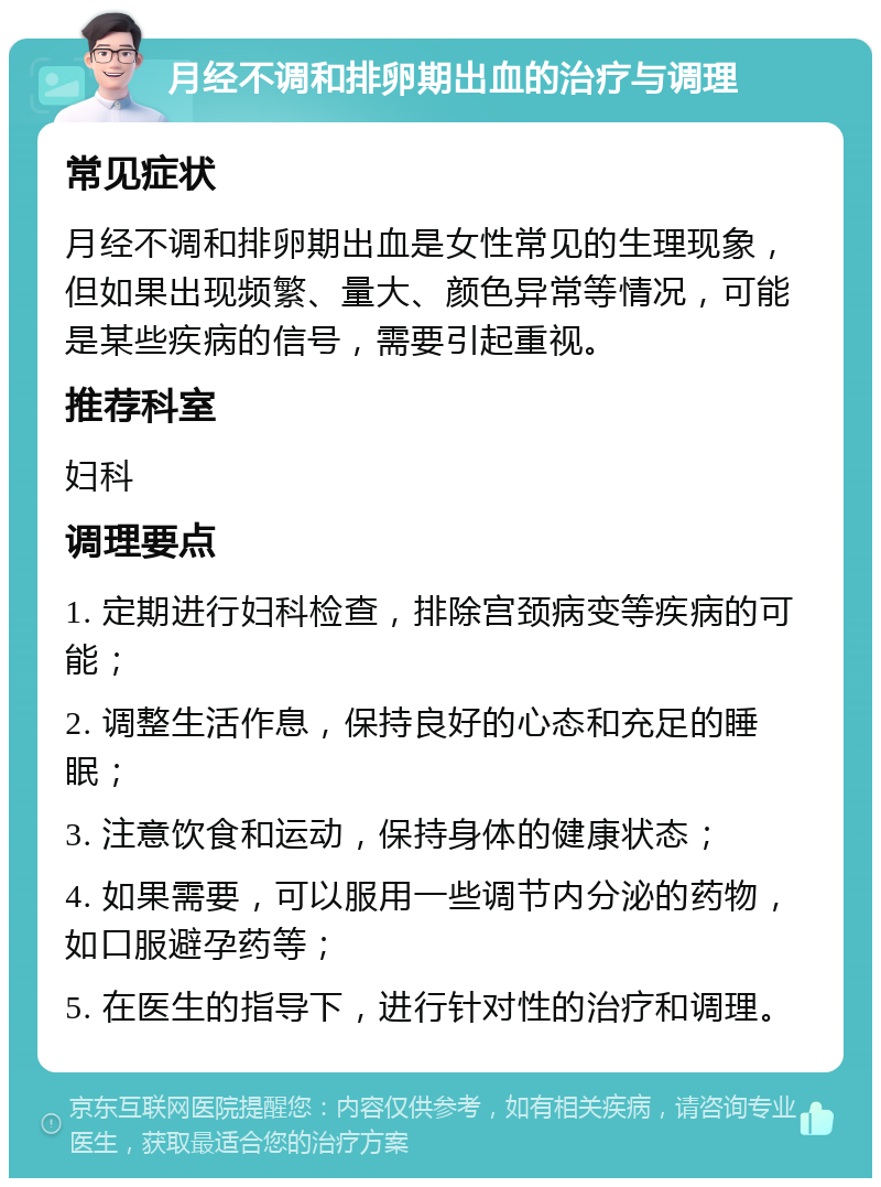 月经不调和排卵期出血的治疗与调理 常见症状 月经不调和排卵期出血是女性常见的生理现象，但如果出现频繁、量大、颜色异常等情况，可能是某些疾病的信号，需要引起重视。 推荐科室 妇科 调理要点 1. 定期进行妇科检查，排除宫颈病变等疾病的可能； 2. 调整生活作息，保持良好的心态和充足的睡眠； 3. 注意饮食和运动，保持身体的健康状态； 4. 如果需要，可以服用一些调节内分泌的药物，如口服避孕药等； 5. 在医生的指导下，进行针对性的治疗和调理。