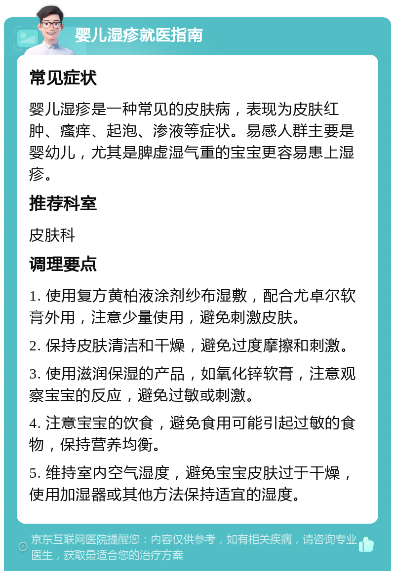 婴儿湿疹就医指南 常见症状 婴儿湿疹是一种常见的皮肤病，表现为皮肤红肿、瘙痒、起泡、渗液等症状。易感人群主要是婴幼儿，尤其是脾虚湿气重的宝宝更容易患上湿疹。 推荐科室 皮肤科 调理要点 1. 使用复方黄柏液涂剂纱布湿敷，配合尤卓尔软膏外用，注意少量使用，避免刺激皮肤。 2. 保持皮肤清洁和干燥，避免过度摩擦和刺激。 3. 使用滋润保湿的产品，如氧化锌软膏，注意观察宝宝的反应，避免过敏或刺激。 4. 注意宝宝的饮食，避免食用可能引起过敏的食物，保持营养均衡。 5. 维持室内空气湿度，避免宝宝皮肤过于干燥，使用加湿器或其他方法保持适宜的湿度。