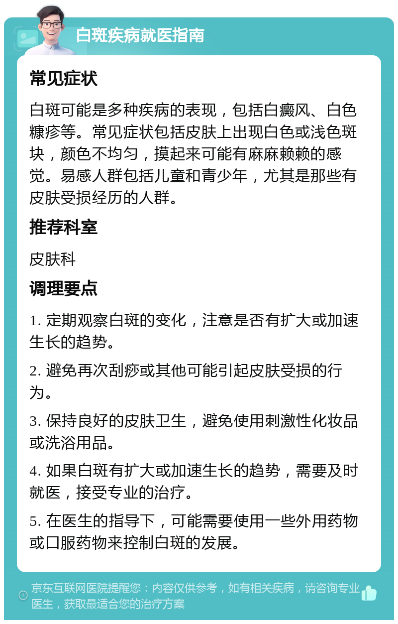 白斑疾病就医指南 常见症状 白斑可能是多种疾病的表现，包括白癜风、白色糠疹等。常见症状包括皮肤上出现白色或浅色斑块，颜色不均匀，摸起来可能有麻麻赖赖的感觉。易感人群包括儿童和青少年，尤其是那些有皮肤受损经历的人群。 推荐科室 皮肤科 调理要点 1. 定期观察白斑的变化，注意是否有扩大或加速生长的趋势。 2. 避免再次刮痧或其他可能引起皮肤受损的行为。 3. 保持良好的皮肤卫生，避免使用刺激性化妆品或洗浴用品。 4. 如果白斑有扩大或加速生长的趋势，需要及时就医，接受专业的治疗。 5. 在医生的指导下，可能需要使用一些外用药物或口服药物来控制白斑的发展。