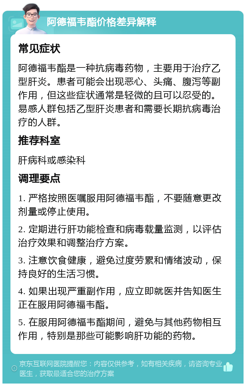 阿德福韦酯价格差异解释 常见症状 阿德福韦酯是一种抗病毒药物，主要用于治疗乙型肝炎。患者可能会出现恶心、头痛、腹泻等副作用，但这些症状通常是轻微的且可以忍受的。易感人群包括乙型肝炎患者和需要长期抗病毒治疗的人群。 推荐科室 肝病科或感染科 调理要点 1. 严格按照医嘱服用阿德福韦酯，不要随意更改剂量或停止使用。 2. 定期进行肝功能检查和病毒载量监测，以评估治疗效果和调整治疗方案。 3. 注意饮食健康，避免过度劳累和情绪波动，保持良好的生活习惯。 4. 如果出现严重副作用，应立即就医并告知医生正在服用阿德福韦酯。 5. 在服用阿德福韦酯期间，避免与其他药物相互作用，特别是那些可能影响肝功能的药物。