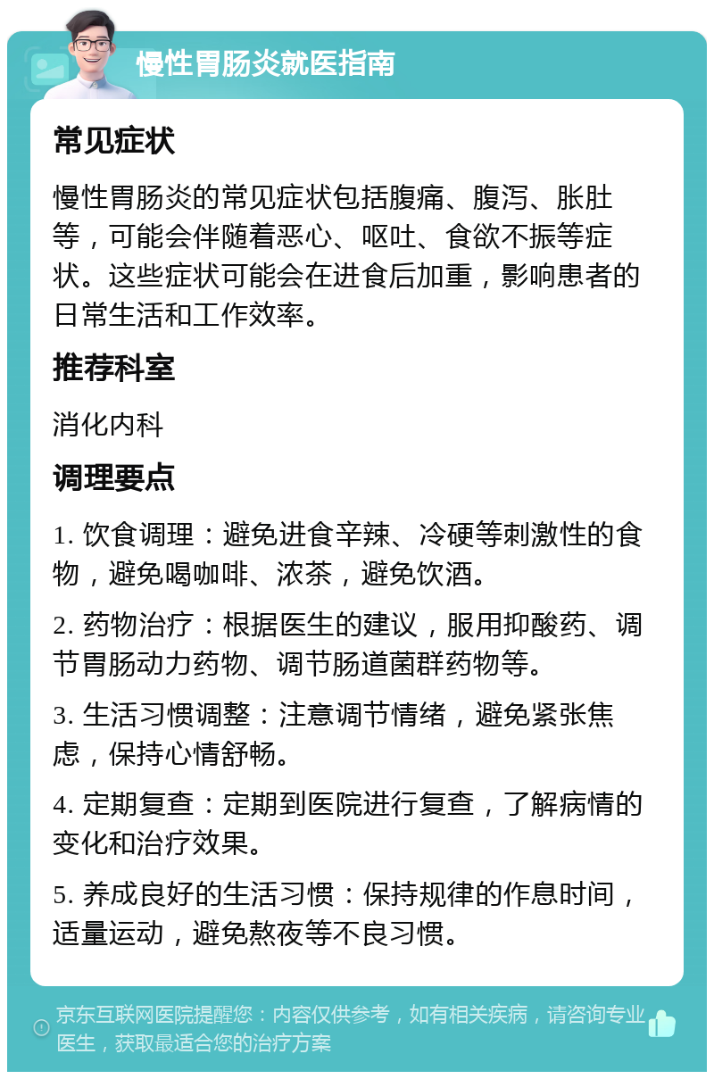 慢性胃肠炎就医指南 常见症状 慢性胃肠炎的常见症状包括腹痛、腹泻、胀肚等，可能会伴随着恶心、呕吐、食欲不振等症状。这些症状可能会在进食后加重，影响患者的日常生活和工作效率。 推荐科室 消化内科 调理要点 1. 饮食调理：避免进食辛辣、冷硬等刺激性的食物，避免喝咖啡、浓茶，避免饮酒。 2. 药物治疗：根据医生的建议，服用抑酸药、调节胃肠动力药物、调节肠道菌群药物等。 3. 生活习惯调整：注意调节情绪，避免紧张焦虑，保持心情舒畅。 4. 定期复查：定期到医院进行复查，了解病情的变化和治疗效果。 5. 养成良好的生活习惯：保持规律的作息时间，适量运动，避免熬夜等不良习惯。