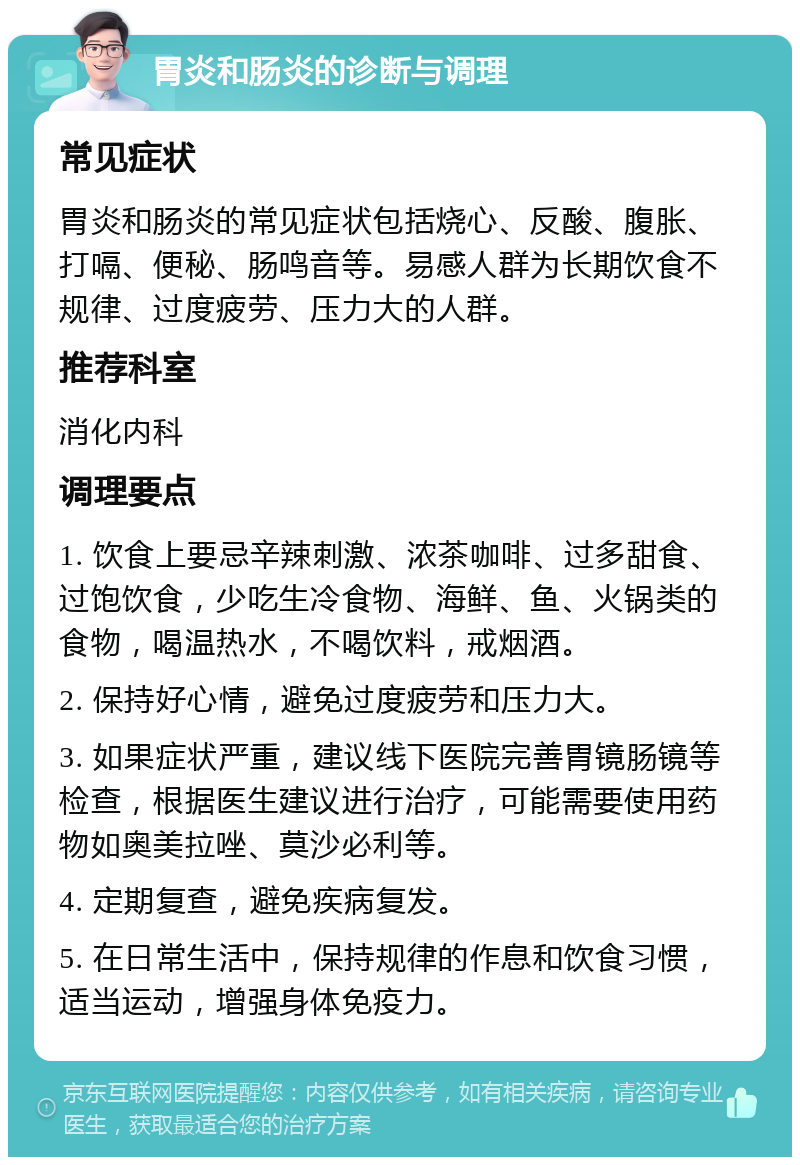 胃炎和肠炎的诊断与调理 常见症状 胃炎和肠炎的常见症状包括烧心、反酸、腹胀、打嗝、便秘、肠鸣音等。易感人群为长期饮食不规律、过度疲劳、压力大的人群。 推荐科室 消化内科 调理要点 1. 饮食上要忌辛辣刺激、浓茶咖啡、过多甜食、过饱饮食，少吃生冷食物、海鲜、鱼、火锅类的食物，喝温热水，不喝饮料，戒烟酒。 2. 保持好心情，避免过度疲劳和压力大。 3. 如果症状严重，建议线下医院完善胃镜肠镜等检查，根据医生建议进行治疗，可能需要使用药物如奥美拉唑、莫沙必利等。 4. 定期复查，避免疾病复发。 5. 在日常生活中，保持规律的作息和饮食习惯，适当运动，增强身体免疫力。