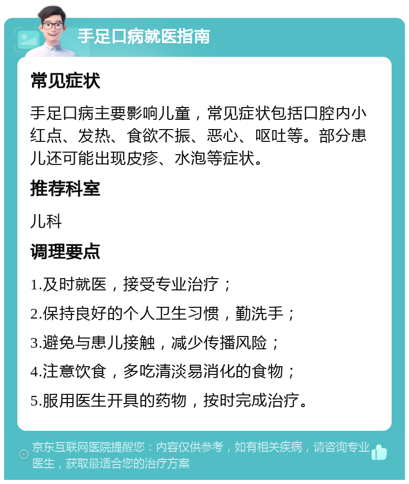 手足口病就医指南 常见症状 手足口病主要影响儿童，常见症状包括口腔内小红点、发热、食欲不振、恶心、呕吐等。部分患儿还可能出现皮疹、水泡等症状。 推荐科室 儿科 调理要点 1.及时就医，接受专业治疗； 2.保持良好的个人卫生习惯，勤洗手； 3.避免与患儿接触，减少传播风险； 4.注意饮食，多吃清淡易消化的食物； 5.服用医生开具的药物，按时完成治疗。