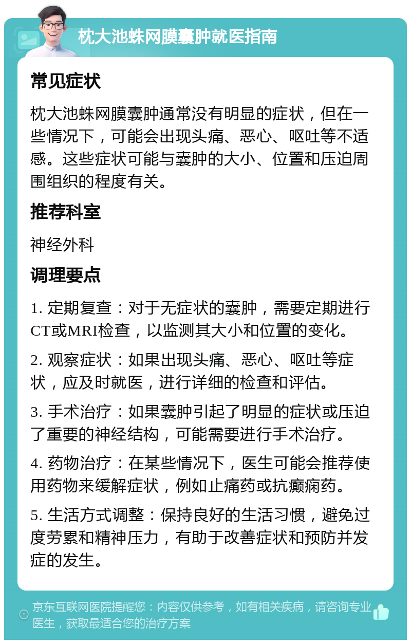 枕大池蛛网膜囊肿就医指南 常见症状 枕大池蛛网膜囊肿通常没有明显的症状，但在一些情况下，可能会出现头痛、恶心、呕吐等不适感。这些症状可能与囊肿的大小、位置和压迫周围组织的程度有关。 推荐科室 神经外科 调理要点 1. 定期复查：对于无症状的囊肿，需要定期进行CT或MRI检查，以监测其大小和位置的变化。 2. 观察症状：如果出现头痛、恶心、呕吐等症状，应及时就医，进行详细的检查和评估。 3. 手术治疗：如果囊肿引起了明显的症状或压迫了重要的神经结构，可能需要进行手术治疗。 4. 药物治疗：在某些情况下，医生可能会推荐使用药物来缓解症状，例如止痛药或抗癫痫药。 5. 生活方式调整：保持良好的生活习惯，避免过度劳累和精神压力，有助于改善症状和预防并发症的发生。