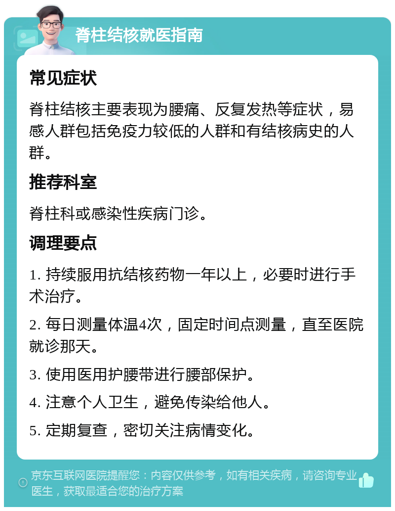 脊柱结核就医指南 常见症状 脊柱结核主要表现为腰痛、反复发热等症状，易感人群包括免疫力较低的人群和有结核病史的人群。 推荐科室 脊柱科或感染性疾病门诊。 调理要点 1. 持续服用抗结核药物一年以上，必要时进行手术治疗。 2. 每日测量体温4次，固定时间点测量，直至医院就诊那天。 3. 使用医用护腰带进行腰部保护。 4. 注意个人卫生，避免传染给他人。 5. 定期复查，密切关注病情变化。