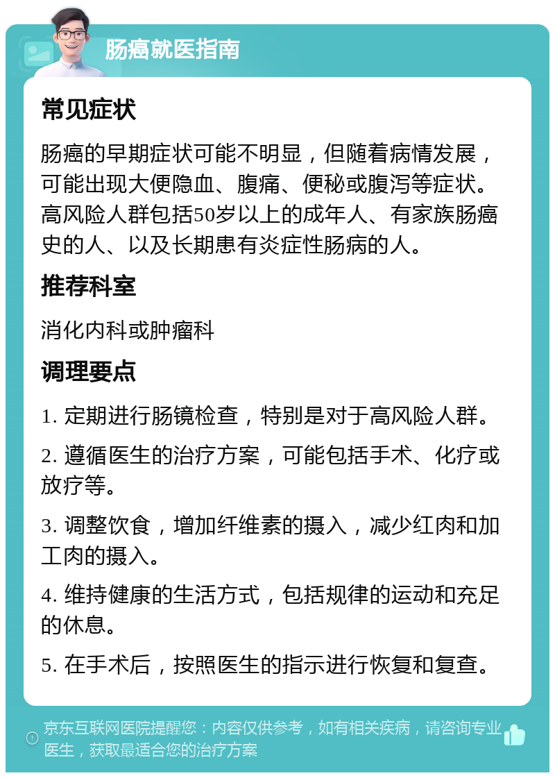 肠癌就医指南 常见症状 肠癌的早期症状可能不明显，但随着病情发展，可能出现大便隐血、腹痛、便秘或腹泻等症状。高风险人群包括50岁以上的成年人、有家族肠癌史的人、以及长期患有炎症性肠病的人。 推荐科室 消化内科或肿瘤科 调理要点 1. 定期进行肠镜检查，特别是对于高风险人群。 2. 遵循医生的治疗方案，可能包括手术、化疗或放疗等。 3. 调整饮食，增加纤维素的摄入，减少红肉和加工肉的摄入。 4. 维持健康的生活方式，包括规律的运动和充足的休息。 5. 在手术后，按照医生的指示进行恢复和复查。