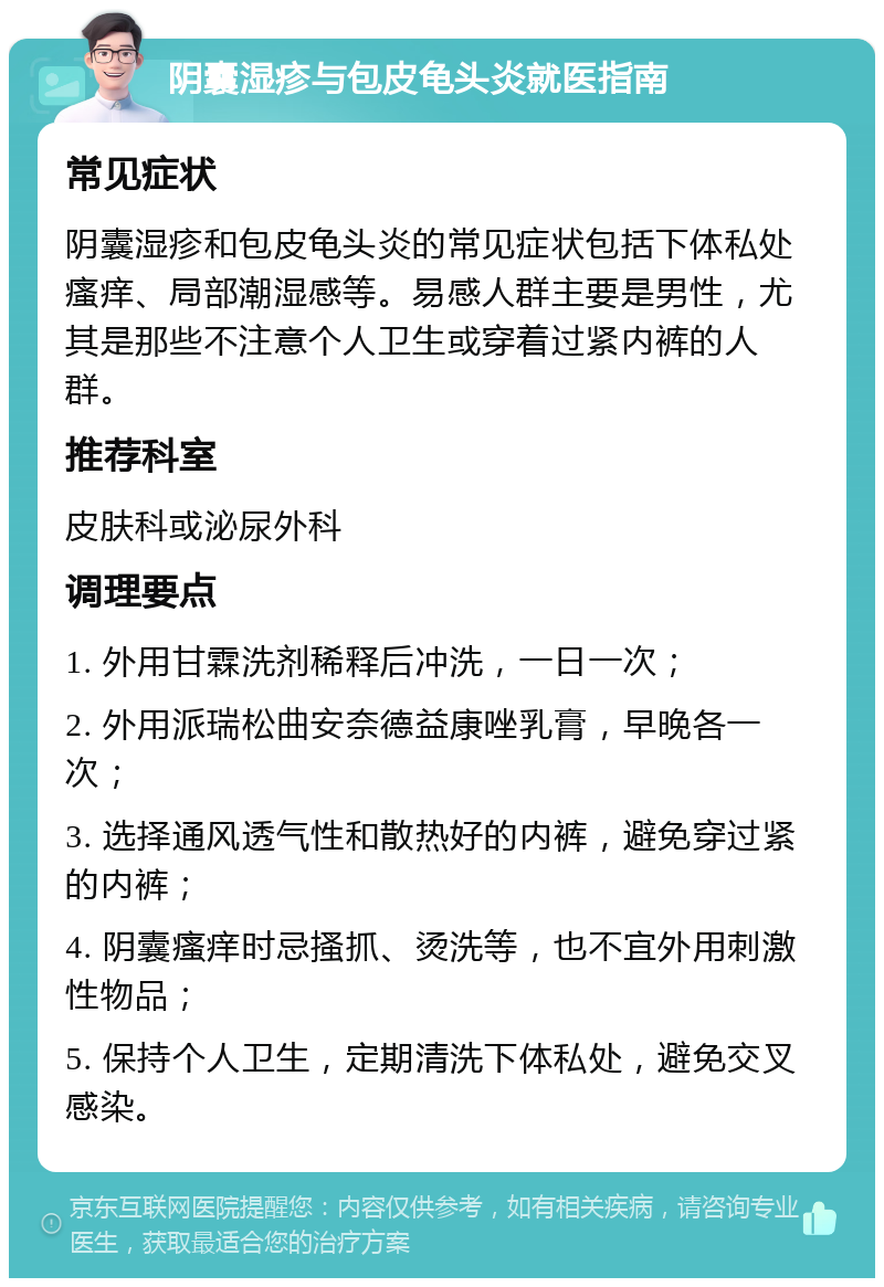 阴囊湿疹与包皮龟头炎就医指南 常见症状 阴囊湿疹和包皮龟头炎的常见症状包括下体私处瘙痒、局部潮湿感等。易感人群主要是男性，尤其是那些不注意个人卫生或穿着过紧内裤的人群。 推荐科室 皮肤科或泌尿外科 调理要点 1. 外用甘霖洗剂稀释后冲洗，一日一次； 2. 外用派瑞松曲安奈德益康唑乳膏，早晚各一次； 3. 选择通风透气性和散热好的内裤，避免穿过紧的内裤； 4. 阴囊瘙痒时忌搔抓、烫洗等，也不宜外用刺激性物品； 5. 保持个人卫生，定期清洗下体私处，避免交叉感染。