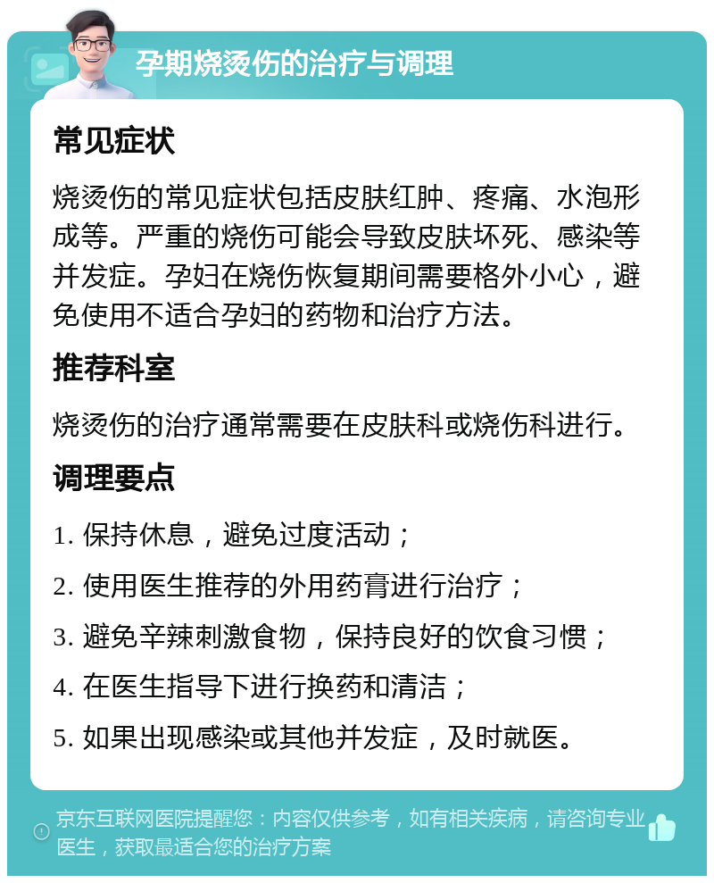 孕期烧烫伤的治疗与调理 常见症状 烧烫伤的常见症状包括皮肤红肿、疼痛、水泡形成等。严重的烧伤可能会导致皮肤坏死、感染等并发症。孕妇在烧伤恢复期间需要格外小心，避免使用不适合孕妇的药物和治疗方法。 推荐科室 烧烫伤的治疗通常需要在皮肤科或烧伤科进行。 调理要点 1. 保持休息，避免过度活动； 2. 使用医生推荐的外用药膏进行治疗； 3. 避免辛辣刺激食物，保持良好的饮食习惯； 4. 在医生指导下进行换药和清洁； 5. 如果出现感染或其他并发症，及时就医。