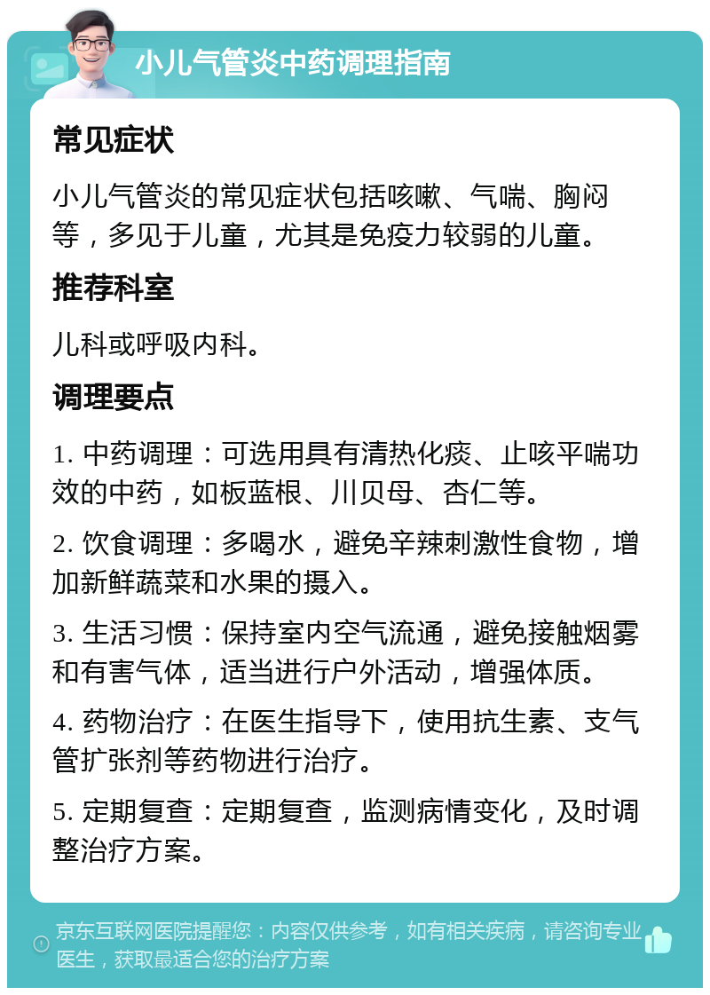 小儿气管炎中药调理指南 常见症状 小儿气管炎的常见症状包括咳嗽、气喘、胸闷等，多见于儿童，尤其是免疫力较弱的儿童。 推荐科室 儿科或呼吸内科。 调理要点 1. 中药调理：可选用具有清热化痰、止咳平喘功效的中药，如板蓝根、川贝母、杏仁等。 2. 饮食调理：多喝水，避免辛辣刺激性食物，增加新鲜蔬菜和水果的摄入。 3. 生活习惯：保持室内空气流通，避免接触烟雾和有害气体，适当进行户外活动，增强体质。 4. 药物治疗：在医生指导下，使用抗生素、支气管扩张剂等药物进行治疗。 5. 定期复查：定期复查，监测病情变化，及时调整治疗方案。