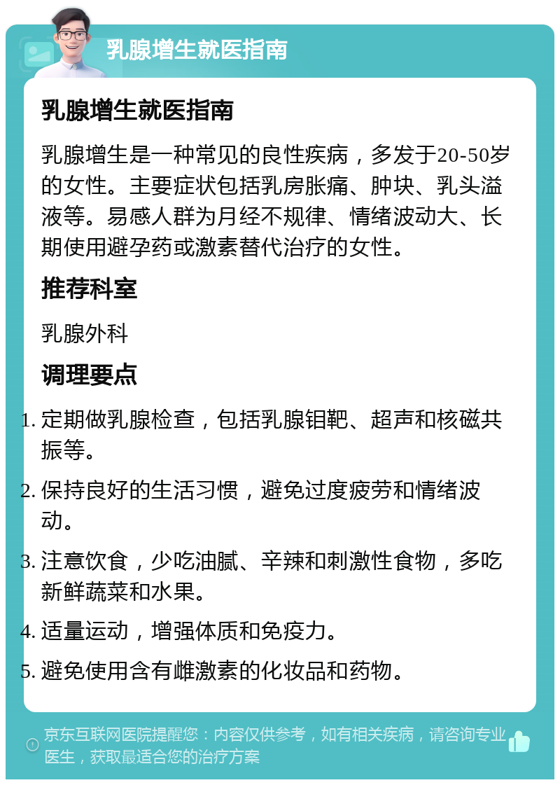 乳腺增生就医指南 乳腺增生就医指南 乳腺增生是一种常见的良性疾病，多发于20-50岁的女性。主要症状包括乳房胀痛、肿块、乳头溢液等。易感人群为月经不规律、情绪波动大、长期使用避孕药或激素替代治疗的女性。 推荐科室 乳腺外科 调理要点 定期做乳腺检查，包括乳腺钼靶、超声和核磁共振等。 保持良好的生活习惯，避免过度疲劳和情绪波动。 注意饮食，少吃油腻、辛辣和刺激性食物，多吃新鲜蔬菜和水果。 适量运动，增强体质和免疫力。 避免使用含有雌激素的化妆品和药物。