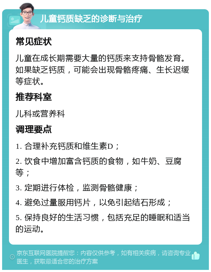 儿童钙质缺乏的诊断与治疗 常见症状 儿童在成长期需要大量的钙质来支持骨骼发育。如果缺乏钙质，可能会出现骨骼疼痛、生长迟缓等症状。 推荐科室 儿科或营养科 调理要点 1. 合理补充钙质和维生素D； 2. 饮食中增加富含钙质的食物，如牛奶、豆腐等； 3. 定期进行体检，监测骨骼健康； 4. 避免过量服用钙片，以免引起结石形成； 5. 保持良好的生活习惯，包括充足的睡眠和适当的运动。