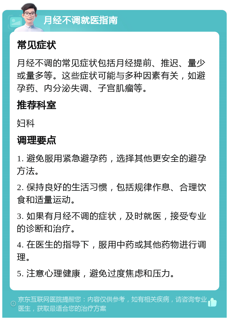 月经不调就医指南 常见症状 月经不调的常见症状包括月经提前、推迟、量少或量多等。这些症状可能与多种因素有关，如避孕药、内分泌失调、子宫肌瘤等。 推荐科室 妇科 调理要点 1. 避免服用紧急避孕药，选择其他更安全的避孕方法。 2. 保持良好的生活习惯，包括规律作息、合理饮食和适量运动。 3. 如果有月经不调的症状，及时就医，接受专业的诊断和治疗。 4. 在医生的指导下，服用中药或其他药物进行调理。 5. 注意心理健康，避免过度焦虑和压力。