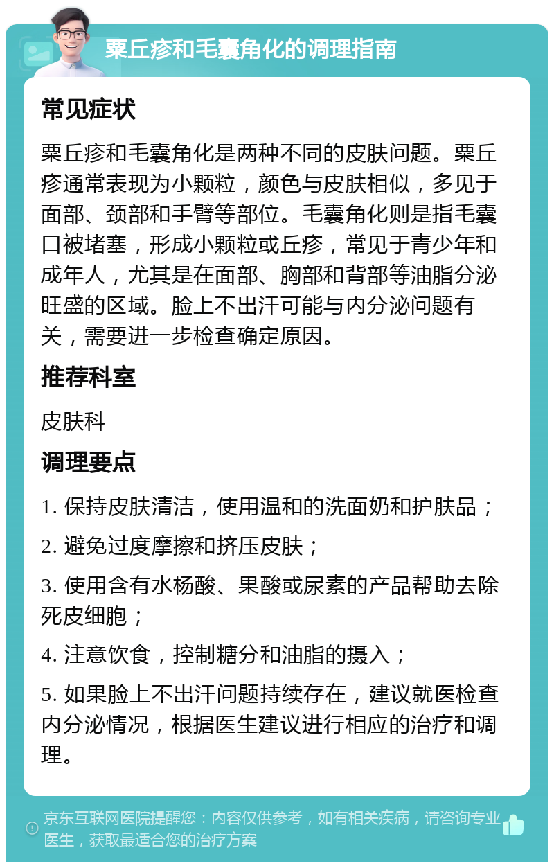 粟丘疹和毛囊角化的调理指南 常见症状 粟丘疹和毛囊角化是两种不同的皮肤问题。粟丘疹通常表现为小颗粒，颜色与皮肤相似，多见于面部、颈部和手臂等部位。毛囊角化则是指毛囊口被堵塞，形成小颗粒或丘疹，常见于青少年和成年人，尤其是在面部、胸部和背部等油脂分泌旺盛的区域。脸上不出汗可能与内分泌问题有关，需要进一步检查确定原因。 推荐科室 皮肤科 调理要点 1. 保持皮肤清洁，使用温和的洗面奶和护肤品； 2. 避免过度摩擦和挤压皮肤； 3. 使用含有水杨酸、果酸或尿素的产品帮助去除死皮细胞； 4. 注意饮食，控制糖分和油脂的摄入； 5. 如果脸上不出汗问题持续存在，建议就医检查内分泌情况，根据医生建议进行相应的治疗和调理。