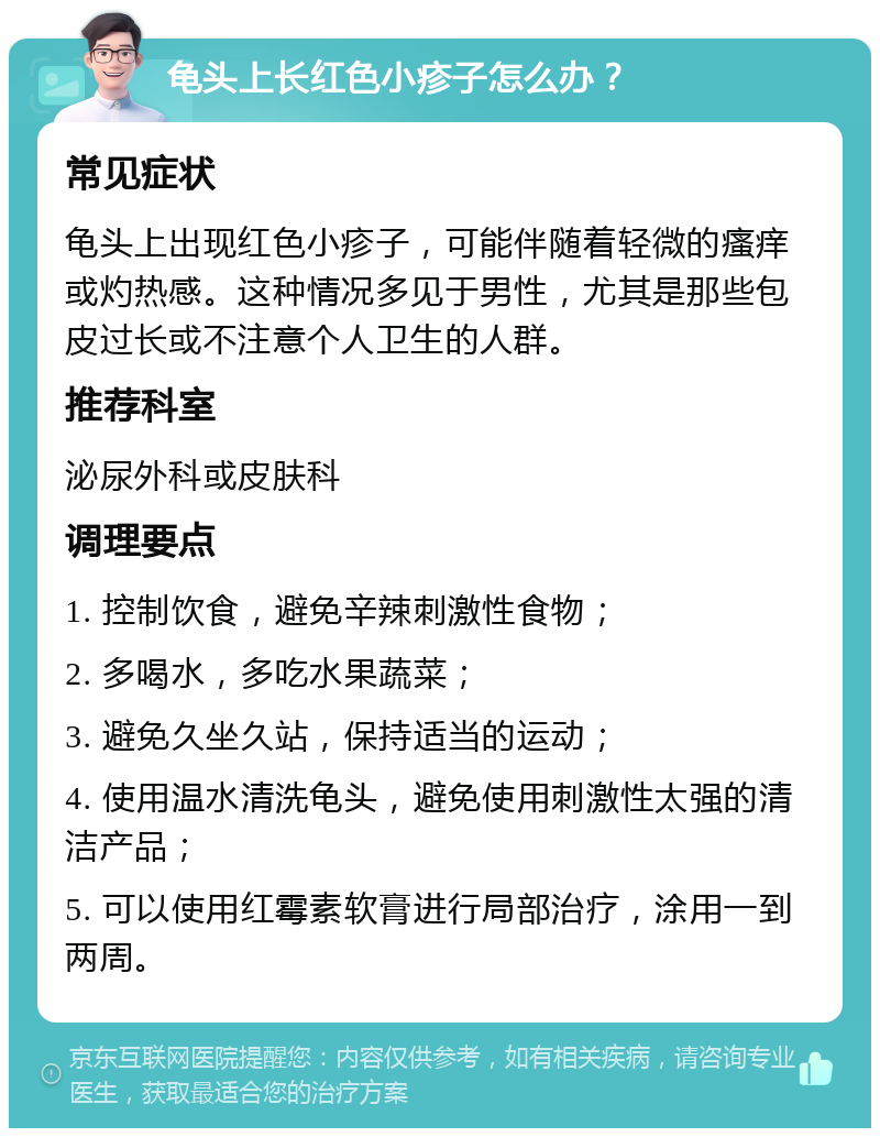 龟头上长红色小疹子怎么办？ 常见症状 龟头上出现红色小疹子，可能伴随着轻微的瘙痒或灼热感。这种情况多见于男性，尤其是那些包皮过长或不注意个人卫生的人群。 推荐科室 泌尿外科或皮肤科 调理要点 1. 控制饮食，避免辛辣刺激性食物； 2. 多喝水，多吃水果蔬菜； 3. 避免久坐久站，保持适当的运动； 4. 使用温水清洗龟头，避免使用刺激性太强的清洁产品； 5. 可以使用红霉素软膏进行局部治疗，涂用一到两周。