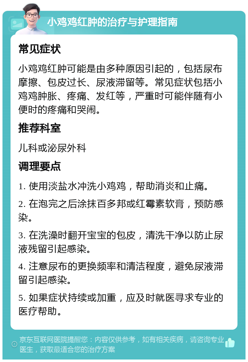 小鸡鸡红肿的治疗与护理指南 常见症状 小鸡鸡红肿可能是由多种原因引起的，包括尿布摩擦、包皮过长、尿液滞留等。常见症状包括小鸡鸡肿胀、疼痛、发红等，严重时可能伴随有小便时的疼痛和哭闹。 推荐科室 儿科或泌尿外科 调理要点 1. 使用淡盐水冲洗小鸡鸡，帮助消炎和止痛。 2. 在泡完之后涂抹百多邦或红霉素软膏，预防感染。 3. 在洗澡时翻开宝宝的包皮，清洗干净以防止尿液残留引起感染。 4. 注意尿布的更换频率和清洁程度，避免尿液滞留引起感染。 5. 如果症状持续或加重，应及时就医寻求专业的医疗帮助。