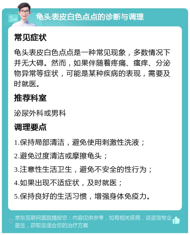 龟头表皮白色点点的诊断与调理 常见症状 龟头表皮白色点点是一种常见现象，多数情况下并无大碍。然而，如果伴随着疼痛、瘙痒、分泌物异常等症状，可能是某种疾病的表现，需要及时就医。 推荐科室 泌尿外科或男科 调理要点 1.保持局部清洁，避免使用刺激性洗液； 2.避免过度清洁或摩擦龟头； 3.注意性生活卫生，避免不安全的性行为； 4.如果出现不适症状，及时就医； 5.保持良好的生活习惯，增强身体免疫力。