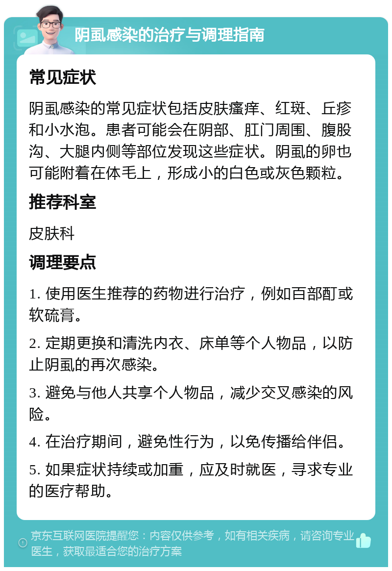 阴虱感染的治疗与调理指南 常见症状 阴虱感染的常见症状包括皮肤瘙痒、红斑、丘疹和小水泡。患者可能会在阴部、肛门周围、腹股沟、大腿内侧等部位发现这些症状。阴虱的卵也可能附着在体毛上，形成小的白色或灰色颗粒。 推荐科室 皮肤科 调理要点 1. 使用医生推荐的药物进行治疗，例如百部酊或软硫膏。 2. 定期更换和清洗内衣、床单等个人物品，以防止阴虱的再次感染。 3. 避免与他人共享个人物品，减少交叉感染的风险。 4. 在治疗期间，避免性行为，以免传播给伴侣。 5. 如果症状持续或加重，应及时就医，寻求专业的医疗帮助。