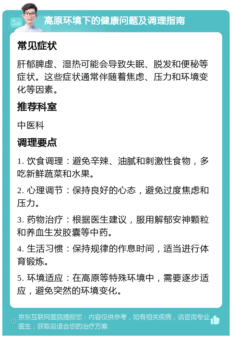 高原环境下的健康问题及调理指南 常见症状 肝郁脾虚、湿热可能会导致失眠、脱发和便秘等症状。这些症状通常伴随着焦虑、压力和环境变化等因素。 推荐科室 中医科 调理要点 1. 饮食调理：避免辛辣、油腻和刺激性食物，多吃新鲜蔬菜和水果。 2. 心理调节：保持良好的心态，避免过度焦虑和压力。 3. 药物治疗：根据医生建议，服用解郁安神颗粒和养血生发胶囊等中药。 4. 生活习惯：保持规律的作息时间，适当进行体育锻炼。 5. 环境适应：在高原等特殊环境中，需要逐步适应，避免突然的环境变化。