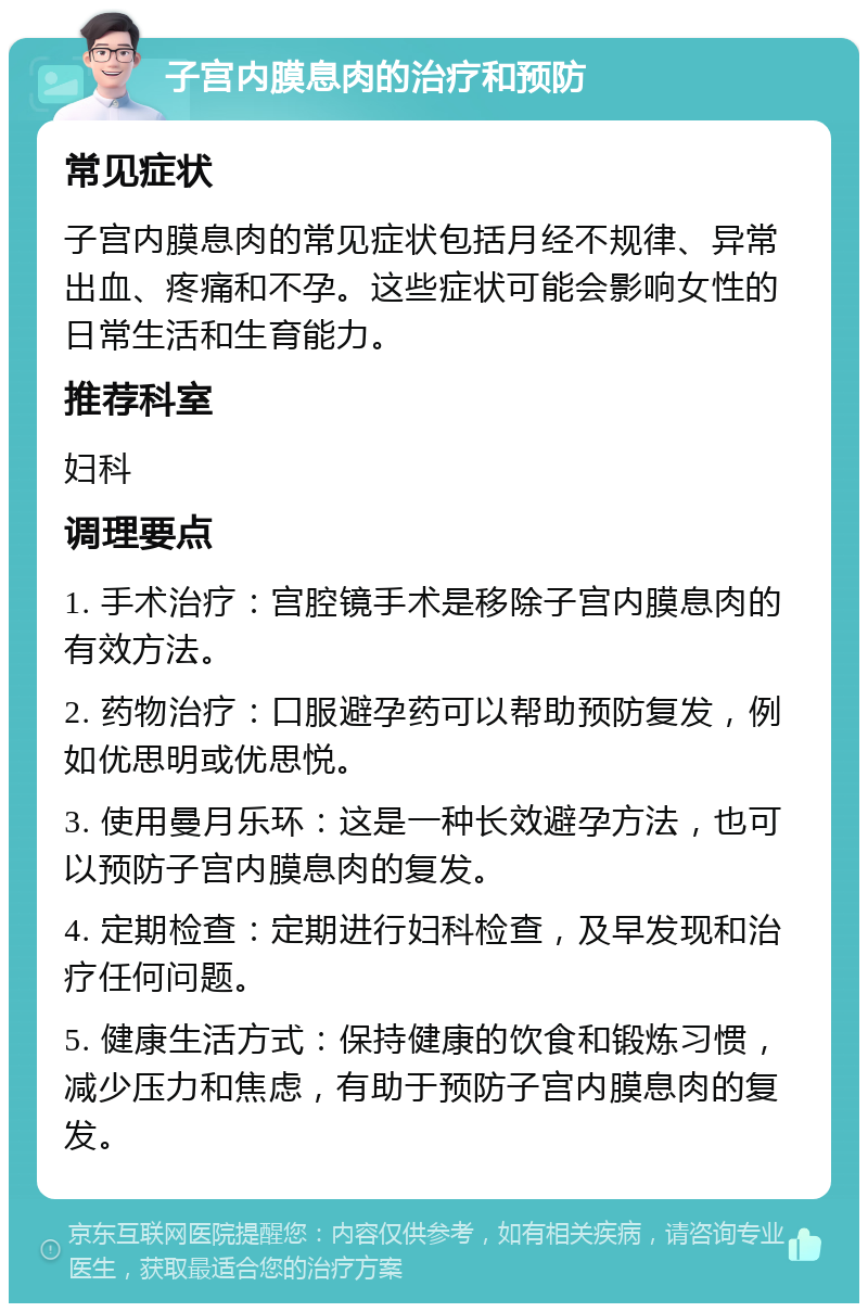 子宫内膜息肉的治疗和预防 常见症状 子宫内膜息肉的常见症状包括月经不规律、异常出血、疼痛和不孕。这些症状可能会影响女性的日常生活和生育能力。 推荐科室 妇科 调理要点 1. 手术治疗：宫腔镜手术是移除子宫内膜息肉的有效方法。 2. 药物治疗：口服避孕药可以帮助预防复发，例如优思明或优思悦。 3. 使用曼月乐环：这是一种长效避孕方法，也可以预防子宫内膜息肉的复发。 4. 定期检查：定期进行妇科检查，及早发现和治疗任何问题。 5. 健康生活方式：保持健康的饮食和锻炼习惯，减少压力和焦虑，有助于预防子宫内膜息肉的复发。