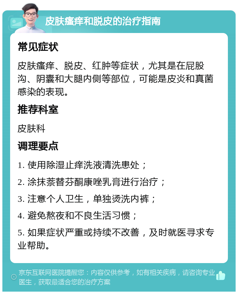 皮肤瘙痒和脱皮的治疗指南 常见症状 皮肤瘙痒、脱皮、红肿等症状，尤其是在屁股沟、阴囊和大腿内侧等部位，可能是皮炎和真菌感染的表现。 推荐科室 皮肤科 调理要点 1. 使用除湿止痒洗液清洗患处； 2. 涂抹萘替芬酮康唑乳膏进行治疗； 3. 注意个人卫生，单独烫洗内裤； 4. 避免熬夜和不良生活习惯； 5. 如果症状严重或持续不改善，及时就医寻求专业帮助。