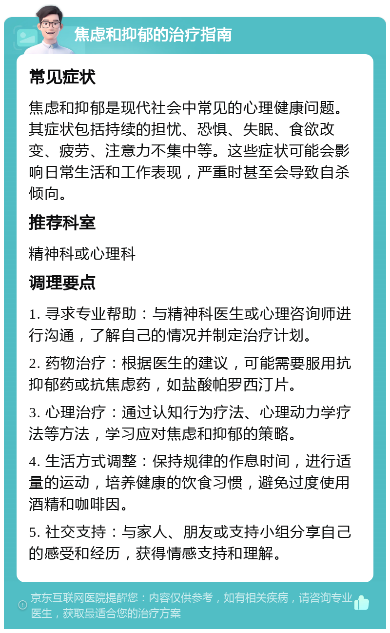 焦虑和抑郁的治疗指南 常见症状 焦虑和抑郁是现代社会中常见的心理健康问题。其症状包括持续的担忧、恐惧、失眠、食欲改变、疲劳、注意力不集中等。这些症状可能会影响日常生活和工作表现，严重时甚至会导致自杀倾向。 推荐科室 精神科或心理科 调理要点 1. 寻求专业帮助：与精神科医生或心理咨询师进行沟通，了解自己的情况并制定治疗计划。 2. 药物治疗：根据医生的建议，可能需要服用抗抑郁药或抗焦虑药，如盐酸帕罗西汀片。 3. 心理治疗：通过认知行为疗法、心理动力学疗法等方法，学习应对焦虑和抑郁的策略。 4. 生活方式调整：保持规律的作息时间，进行适量的运动，培养健康的饮食习惯，避免过度使用酒精和咖啡因。 5. 社交支持：与家人、朋友或支持小组分享自己的感受和经历，获得情感支持和理解。