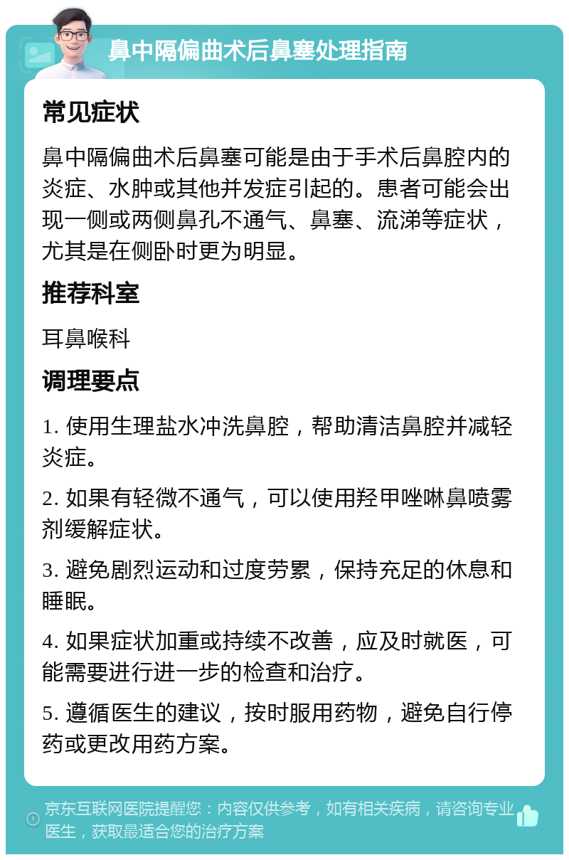 鼻中隔偏曲术后鼻塞处理指南 常见症状 鼻中隔偏曲术后鼻塞可能是由于手术后鼻腔内的炎症、水肿或其他并发症引起的。患者可能会出现一侧或两侧鼻孔不通气、鼻塞、流涕等症状，尤其是在侧卧时更为明显。 推荐科室 耳鼻喉科 调理要点 1. 使用生理盐水冲洗鼻腔，帮助清洁鼻腔并减轻炎症。 2. 如果有轻微不通气，可以使用羟甲唑啉鼻喷雾剂缓解症状。 3. 避免剧烈运动和过度劳累，保持充足的休息和睡眠。 4. 如果症状加重或持续不改善，应及时就医，可能需要进行进一步的检查和治疗。 5. 遵循医生的建议，按时服用药物，避免自行停药或更改用药方案。