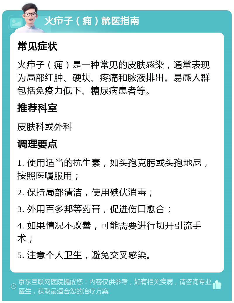 火疖子（痈）就医指南 常见症状 火疖子（痈）是一种常见的皮肤感染，通常表现为局部红肿、硬块、疼痛和脓液排出。易感人群包括免疫力低下、糖尿病患者等。 推荐科室 皮肤科或外科 调理要点 1. 使用适当的抗生素，如头孢克肟或头孢地尼，按照医嘱服用； 2. 保持局部清洁，使用碘伏消毒； 3. 外用百多邦等药膏，促进伤口愈合； 4. 如果情况不改善，可能需要进行切开引流手术； 5. 注意个人卫生，避免交叉感染。