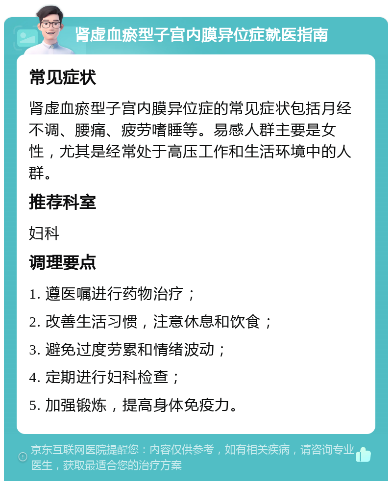 肾虚血瘀型子宫内膜异位症就医指南 常见症状 肾虚血瘀型子宫内膜异位症的常见症状包括月经不调、腰痛、疲劳嗜睡等。易感人群主要是女性，尤其是经常处于高压工作和生活环境中的人群。 推荐科室 妇科 调理要点 1. 遵医嘱进行药物治疗； 2. 改善生活习惯，注意休息和饮食； 3. 避免过度劳累和情绪波动； 4. 定期进行妇科检查； 5. 加强锻炼，提高身体免疫力。