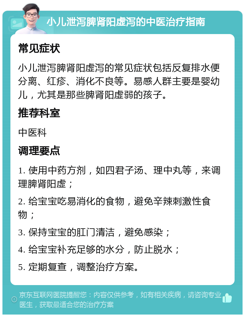 小儿泄泻脾肾阳虚泻的中医治疗指南 常见症状 小儿泄泻脾肾阳虚泻的常见症状包括反复排水便分离、红疹、消化不良等。易感人群主要是婴幼儿，尤其是那些脾肾阳虚弱的孩子。 推荐科室 中医科 调理要点 1. 使用中药方剂，如四君子汤、理中丸等，来调理脾肾阳虚； 2. 给宝宝吃易消化的食物，避免辛辣刺激性食物； 3. 保持宝宝的肛门清洁，避免感染； 4. 给宝宝补充足够的水分，防止脱水； 5. 定期复查，调整治疗方案。