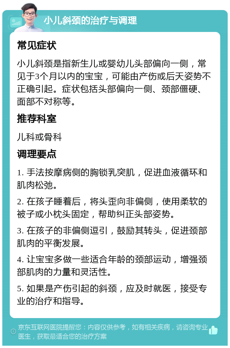 小儿斜颈的治疗与调理 常见症状 小儿斜颈是指新生儿或婴幼儿头部偏向一侧，常见于3个月以内的宝宝，可能由产伤或后天姿势不正确引起。症状包括头部偏向一侧、颈部僵硬、面部不对称等。 推荐科室 儿科或骨科 调理要点 1. 手法按摩病侧的胸锁乳突肌，促进血液循环和肌肉松弛。 2. 在孩子睡着后，将头歪向非偏侧，使用柔软的被子或小枕头固定，帮助纠正头部姿势。 3. 在孩子的非偏侧逗引，鼓励其转头，促进颈部肌肉的平衡发展。 4. 让宝宝多做一些适合年龄的颈部运动，增强颈部肌肉的力量和灵活性。 5. 如果是产伤引起的斜颈，应及时就医，接受专业的治疗和指导。