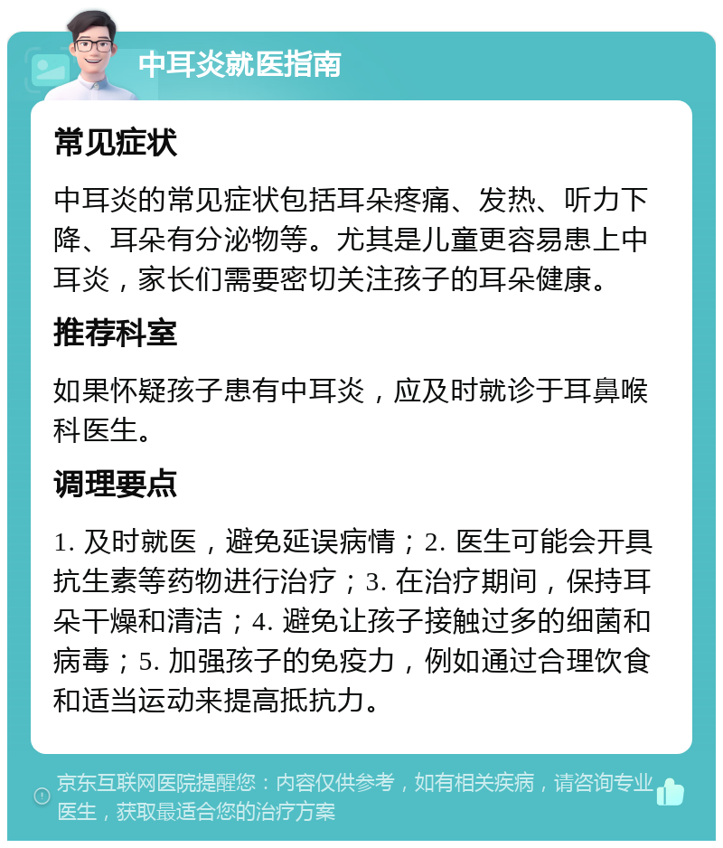 中耳炎就医指南 常见症状 中耳炎的常见症状包括耳朵疼痛、发热、听力下降、耳朵有分泌物等。尤其是儿童更容易患上中耳炎，家长们需要密切关注孩子的耳朵健康。 推荐科室 如果怀疑孩子患有中耳炎，应及时就诊于耳鼻喉科医生。 调理要点 1. 及时就医，避免延误病情；2. 医生可能会开具抗生素等药物进行治疗；3. 在治疗期间，保持耳朵干燥和清洁；4. 避免让孩子接触过多的细菌和病毒；5. 加强孩子的免疫力，例如通过合理饮食和适当运动来提高抵抗力。