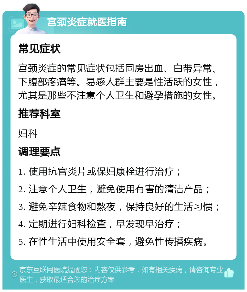 宫颈炎症就医指南 常见症状 宫颈炎症的常见症状包括同房出血、白带异常、下腹部疼痛等。易感人群主要是性活跃的女性，尤其是那些不注意个人卫生和避孕措施的女性。 推荐科室 妇科 调理要点 1. 使用抗宫炎片或保妇康栓进行治疗； 2. 注意个人卫生，避免使用有害的清洁产品； 3. 避免辛辣食物和熬夜，保持良好的生活习惯； 4. 定期进行妇科检查，早发现早治疗； 5. 在性生活中使用安全套，避免性传播疾病。