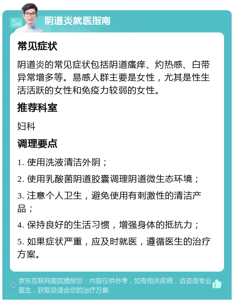 阴道炎就医指南 常见症状 阴道炎的常见症状包括阴道瘙痒、灼热感、白带异常增多等。易感人群主要是女性，尤其是性生活活跃的女性和免疫力较弱的女性。 推荐科室 妇科 调理要点 1. 使用洗液清洁外阴； 2. 使用乳酸菌阴道胶囊调理阴道微生态环境； 3. 注意个人卫生，避免使用有刺激性的清洁产品； 4. 保持良好的生活习惯，增强身体的抵抗力； 5. 如果症状严重，应及时就医，遵循医生的治疗方案。