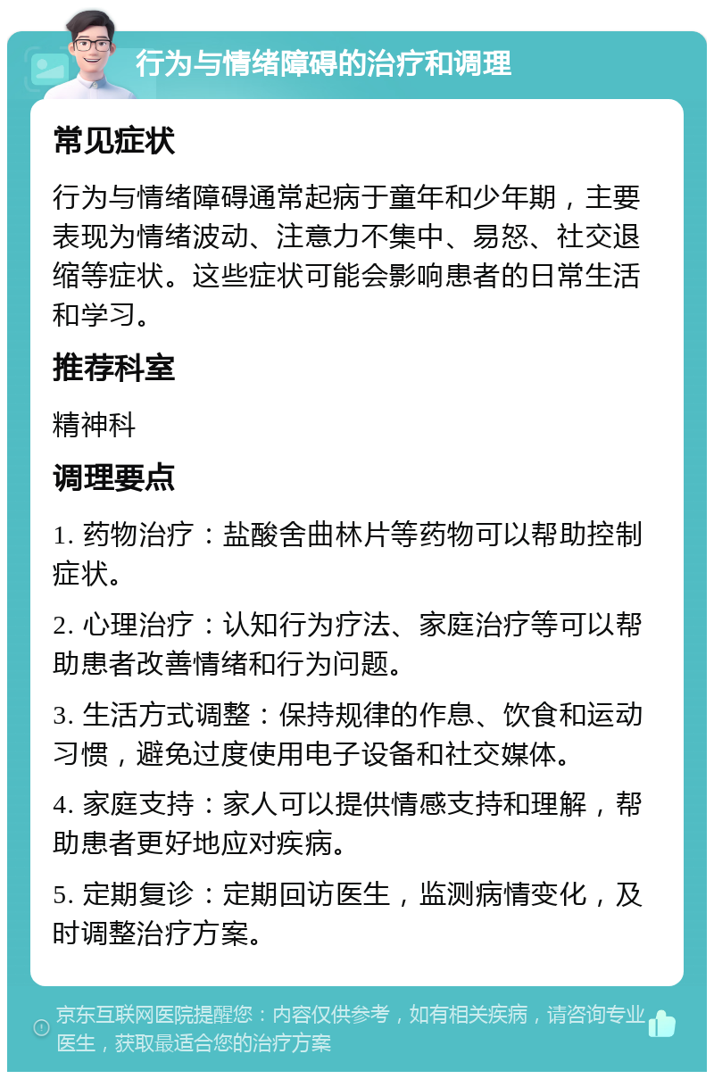 行为与情绪障碍的治疗和调理 常见症状 行为与情绪障碍通常起病于童年和少年期，主要表现为情绪波动、注意力不集中、易怒、社交退缩等症状。这些症状可能会影响患者的日常生活和学习。 推荐科室 精神科 调理要点 1. 药物治疗：盐酸舍曲林片等药物可以帮助控制症状。 2. 心理治疗：认知行为疗法、家庭治疗等可以帮助患者改善情绪和行为问题。 3. 生活方式调整：保持规律的作息、饮食和运动习惯，避免过度使用电子设备和社交媒体。 4. 家庭支持：家人可以提供情感支持和理解，帮助患者更好地应对疾病。 5. 定期复诊：定期回访医生，监测病情变化，及时调整治疗方案。