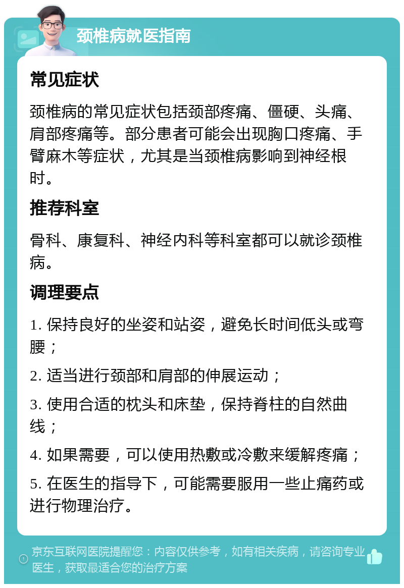 颈椎病就医指南 常见症状 颈椎病的常见症状包括颈部疼痛、僵硬、头痛、肩部疼痛等。部分患者可能会出现胸口疼痛、手臂麻木等症状，尤其是当颈椎病影响到神经根时。 推荐科室 骨科、康复科、神经内科等科室都可以就诊颈椎病。 调理要点 1. 保持良好的坐姿和站姿，避免长时间低头或弯腰； 2. 适当进行颈部和肩部的伸展运动； 3. 使用合适的枕头和床垫，保持脊柱的自然曲线； 4. 如果需要，可以使用热敷或冷敷来缓解疼痛； 5. 在医生的指导下，可能需要服用一些止痛药或进行物理治疗。