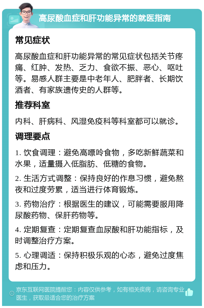 高尿酸血症和肝功能异常的就医指南 常见症状 高尿酸血症和肝功能异常的常见症状包括关节疼痛、红肿、发热、乏力、食欲不振、恶心、呕吐等。易感人群主要是中老年人、肥胖者、长期饮酒者、有家族遗传史的人群等。 推荐科室 内科、肝病科、风湿免疫科等科室都可以就诊。 调理要点 1. 饮食调理：避免高嘌呤食物，多吃新鲜蔬菜和水果，适量摄入低脂肪、低糖的食物。 2. 生活方式调整：保持良好的作息习惯，避免熬夜和过度劳累，适当进行体育锻炼。 3. 药物治疗：根据医生的建议，可能需要服用降尿酸药物、保肝药物等。 4. 定期复查：定期复查血尿酸和肝功能指标，及时调整治疗方案。 5. 心理调适：保持积极乐观的心态，避免过度焦虑和压力。