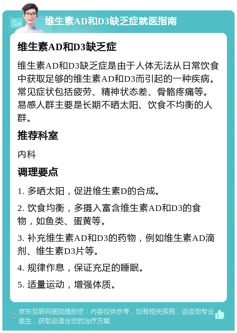 维生素AD和D3缺乏症就医指南 维生素AD和D3缺乏症 维生素AD和D3缺乏症是由于人体无法从日常饮食中获取足够的维生素AD和D3而引起的一种疾病。常见症状包括疲劳、精神状态差、骨骼疼痛等。易感人群主要是长期不晒太阳、饮食不均衡的人群。 推荐科室 内科 调理要点 1. 多晒太阳，促进维生素D的合成。 2. 饮食均衡，多摄入富含维生素AD和D3的食物，如鱼类、蛋黄等。 3. 补充维生素AD和D3的药物，例如维生素AD滴剂、维生素D3片等。 4. 规律作息，保证充足的睡眠。 5. 适量运动，增强体质。