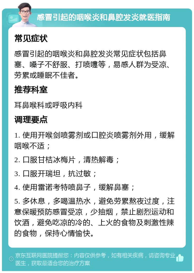 感冒引起的咽喉炎和鼻腔发炎就医指南 常见症状 感冒引起的咽喉炎和鼻腔发炎常见症状包括鼻塞、嗓子不舒服、打喷嚏等，易感人群为受凉、劳累或睡眠不佳者。 推荐科室 耳鼻喉科或呼吸内科 调理要点 1. 使用开喉剑喷雾剂或口腔炎喷雾剂外用，缓解咽喉不适； 2. 口服甘桔冰梅片，清热解毒； 3. 口服开瑞坦，抗过敏； 4. 使用雷诺考特喷鼻子，缓解鼻塞； 5. 多休息，多喝温热水，避免劳累熬夜过度，注意保暖预防感冒受凉，少抽烟，禁止剧烈运动和饮酒，避免吃凉的冷的、上火的食物及刺激性辣的食物，保持心情愉快。