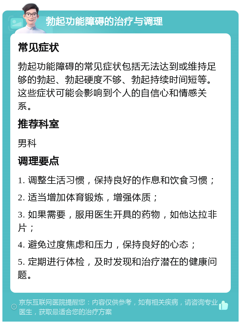 勃起功能障碍的治疗与调理 常见症状 勃起功能障碍的常见症状包括无法达到或维持足够的勃起、勃起硬度不够、勃起持续时间短等。这些症状可能会影响到个人的自信心和情感关系。 推荐科室 男科 调理要点 1. 调整生活习惯，保持良好的作息和饮食习惯； 2. 适当增加体育锻炼，增强体质； 3. 如果需要，服用医生开具的药物，如他达拉非片； 4. 避免过度焦虑和压力，保持良好的心态； 5. 定期进行体检，及时发现和治疗潜在的健康问题。