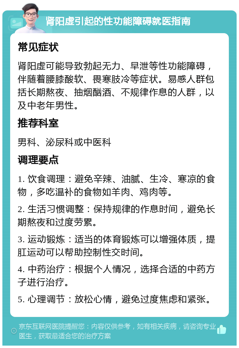 肾阳虚引起的性功能障碍就医指南 常见症状 肾阳虚可能导致勃起无力、早泄等性功能障碍，伴随着腰膝酸软、畏寒肢冷等症状。易感人群包括长期熬夜、抽烟酗酒、不规律作息的人群，以及中老年男性。 推荐科室 男科、泌尿科或中医科 调理要点 1. 饮食调理：避免辛辣、油腻、生冷、寒凉的食物，多吃温补的食物如羊肉、鸡肉等。 2. 生活习惯调整：保持规律的作息时间，避免长期熬夜和过度劳累。 3. 运动锻炼：适当的体育锻炼可以增强体质，提肛运动可以帮助控制性交时间。 4. 中药治疗：根据个人情况，选择合适的中药方子进行治疗。 5. 心理调节：放松心情，避免过度焦虑和紧张。