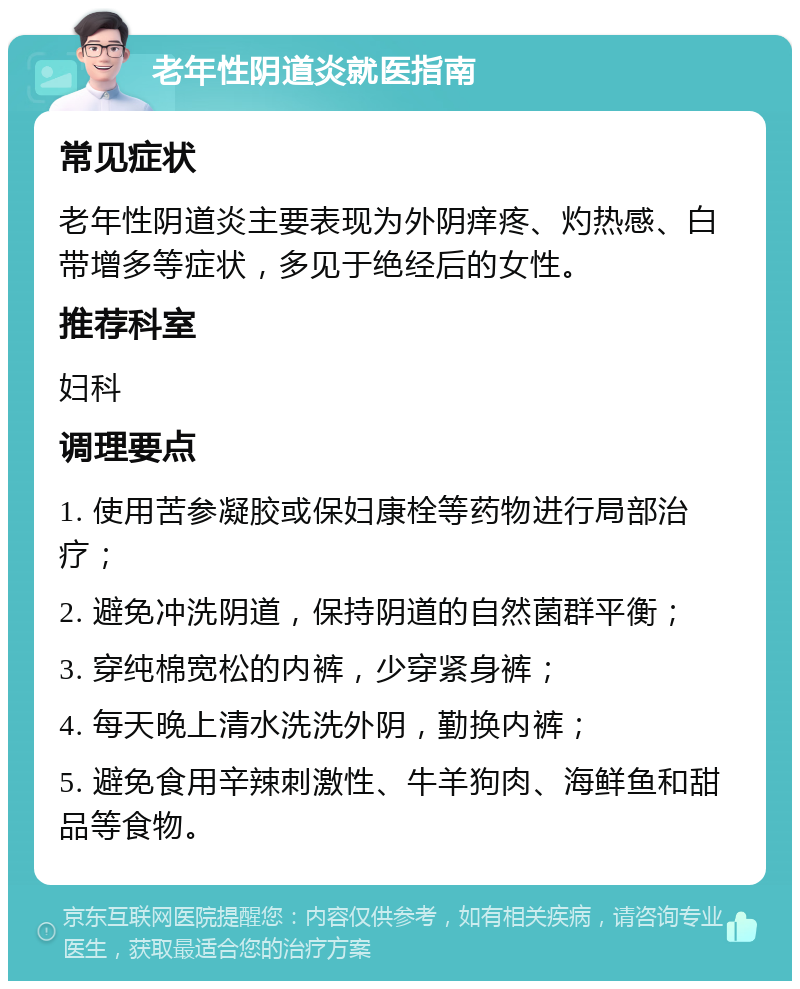 老年性阴道炎就医指南 常见症状 老年性阴道炎主要表现为外阴痒疼、灼热感、白带增多等症状，多见于绝经后的女性。 推荐科室 妇科 调理要点 1. 使用苦参凝胶或保妇康栓等药物进行局部治疗； 2. 避免冲洗阴道，保持阴道的自然菌群平衡； 3. 穿纯棉宽松的内裤，少穿紧身裤； 4. 每天晚上清水洗洗外阴，勤换内裤； 5. 避免食用辛辣刺激性、牛羊狗肉、海鲜鱼和甜品等食物。