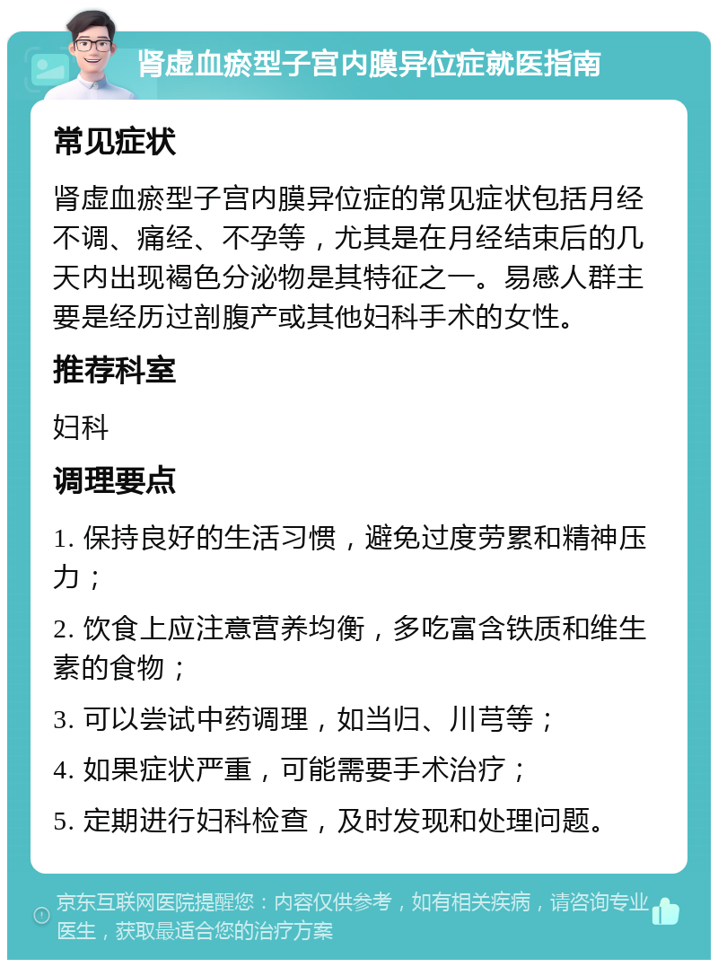 肾虚血瘀型子宫内膜异位症就医指南 常见症状 肾虚血瘀型子宫内膜异位症的常见症状包括月经不调、痛经、不孕等，尤其是在月经结束后的几天内出现褐色分泌物是其特征之一。易感人群主要是经历过剖腹产或其他妇科手术的女性。 推荐科室 妇科 调理要点 1. 保持良好的生活习惯，避免过度劳累和精神压力； 2. 饮食上应注意营养均衡，多吃富含铁质和维生素的食物； 3. 可以尝试中药调理，如当归、川芎等； 4. 如果症状严重，可能需要手术治疗； 5. 定期进行妇科检查，及时发现和处理问题。