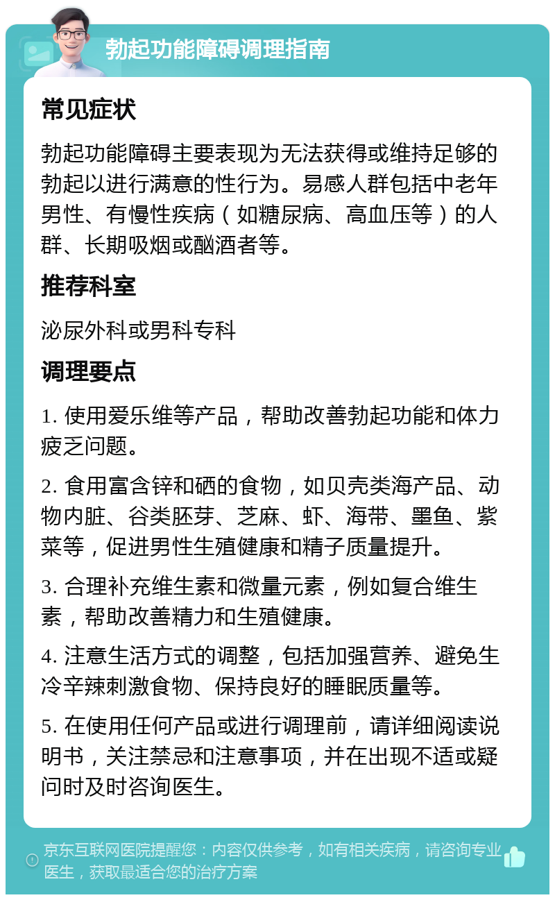 勃起功能障碍调理指南 常见症状 勃起功能障碍主要表现为无法获得或维持足够的勃起以进行满意的性行为。易感人群包括中老年男性、有慢性疾病（如糖尿病、高血压等）的人群、长期吸烟或酗酒者等。 推荐科室 泌尿外科或男科专科 调理要点 1. 使用爱乐维等产品，帮助改善勃起功能和体力疲乏问题。 2. 食用富含锌和硒的食物，如贝壳类海产品、动物内脏、谷类胚芽、芝麻、虾、海带、墨鱼、紫菜等，促进男性生殖健康和精子质量提升。 3. 合理补充维生素和微量元素，例如复合维生素，帮助改善精力和生殖健康。 4. 注意生活方式的调整，包括加强营养、避免生冷辛辣刺激食物、保持良好的睡眠质量等。 5. 在使用任何产品或进行调理前，请详细阅读说明书，关注禁忌和注意事项，并在出现不适或疑问时及时咨询医生。