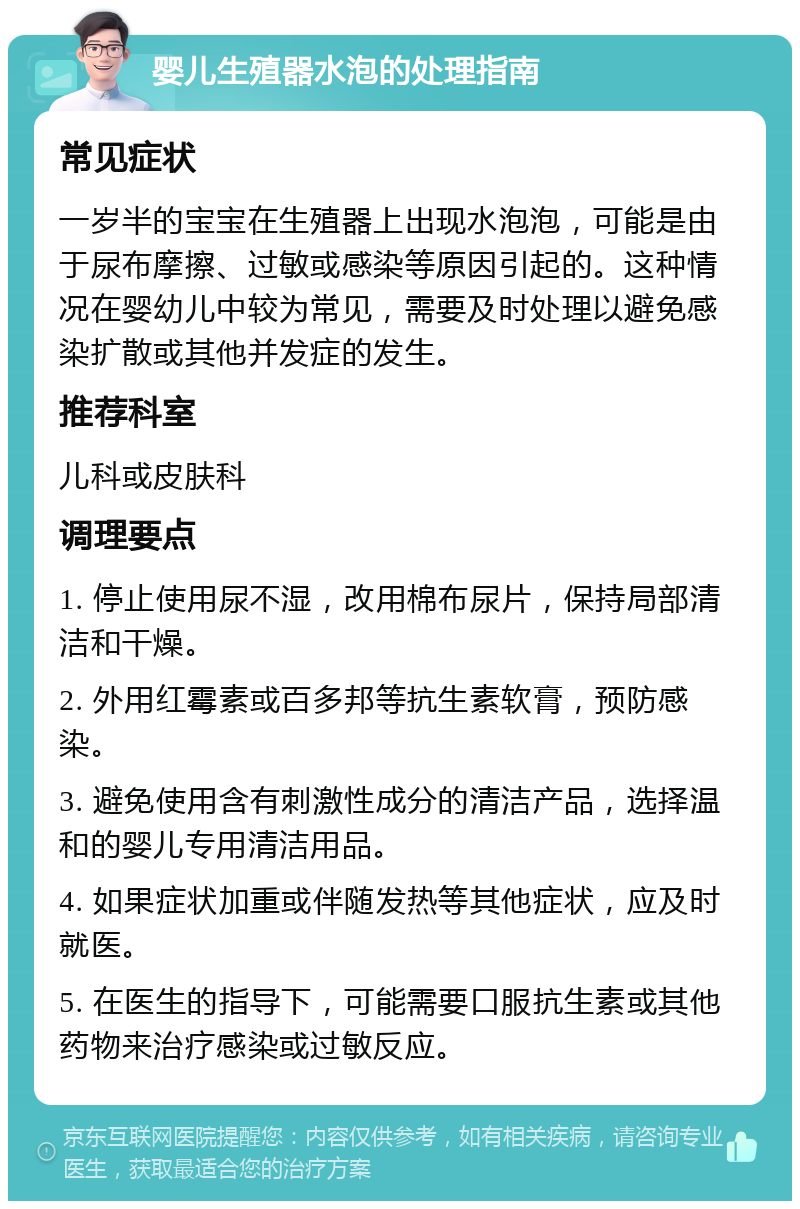 婴儿生殖器水泡的处理指南 常见症状 一岁半的宝宝在生殖器上出现水泡泡，可能是由于尿布摩擦、过敏或感染等原因引起的。这种情况在婴幼儿中较为常见，需要及时处理以避免感染扩散或其他并发症的发生。 推荐科室 儿科或皮肤科 调理要点 1. 停止使用尿不湿，改用棉布尿片，保持局部清洁和干燥。 2. 外用红霉素或百多邦等抗生素软膏，预防感染。 3. 避免使用含有刺激性成分的清洁产品，选择温和的婴儿专用清洁用品。 4. 如果症状加重或伴随发热等其他症状，应及时就医。 5. 在医生的指导下，可能需要口服抗生素或其他药物来治疗感染或过敏反应。