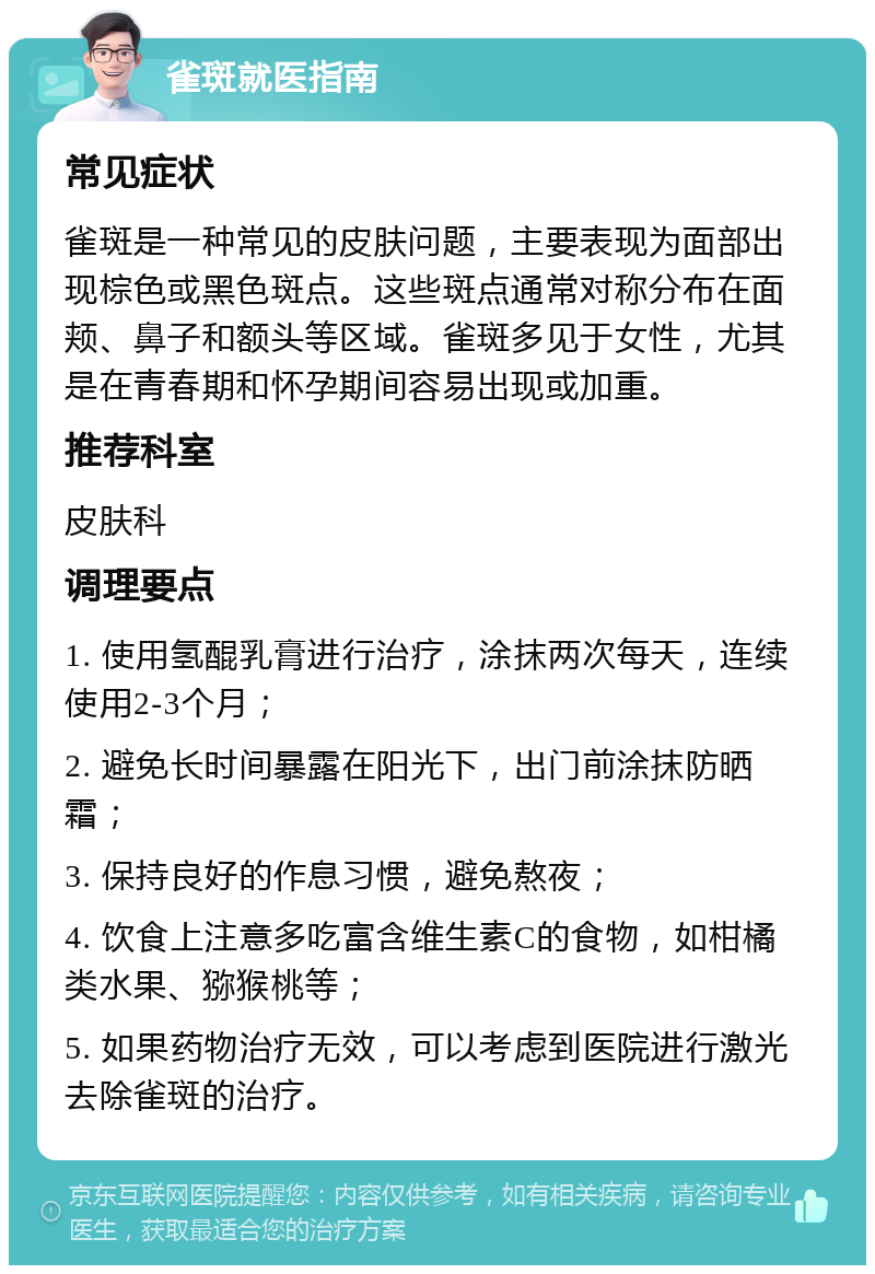 雀斑就医指南 常见症状 雀斑是一种常见的皮肤问题，主要表现为面部出现棕色或黑色斑点。这些斑点通常对称分布在面颊、鼻子和额头等区域。雀斑多见于女性，尤其是在青春期和怀孕期间容易出现或加重。 推荐科室 皮肤科 调理要点 1. 使用氢醌乳膏进行治疗，涂抹两次每天，连续使用2-3个月； 2. 避免长时间暴露在阳光下，出门前涂抹防晒霜； 3. 保持良好的作息习惯，避免熬夜； 4. 饮食上注意多吃富含维生素C的食物，如柑橘类水果、猕猴桃等； 5. 如果药物治疗无效，可以考虑到医院进行激光去除雀斑的治疗。