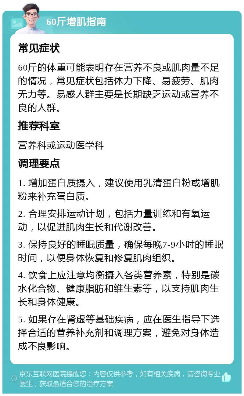 60斤增肌指南 常见症状 60斤的体重可能表明存在营养不良或肌肉量不足的情况，常见症状包括体力下降、易疲劳、肌肉无力等。易感人群主要是长期缺乏运动或营养不良的人群。 推荐科室 营养科或运动医学科 调理要点 1. 增加蛋白质摄入，建议使用乳清蛋白粉或增肌粉来补充蛋白质。 2. 合理安排运动计划，包括力量训练和有氧运动，以促进肌肉生长和代谢改善。 3. 保持良好的睡眠质量，确保每晚7-9小时的睡眠时间，以便身体恢复和修复肌肉组织。 4. 饮食上应注意均衡摄入各类营养素，特别是碳水化合物、健康脂肪和维生素等，以支持肌肉生长和身体健康。 5. 如果存在肾虚等基础疾病，应在医生指导下选择合适的营养补充剂和调理方案，避免对身体造成不良影响。