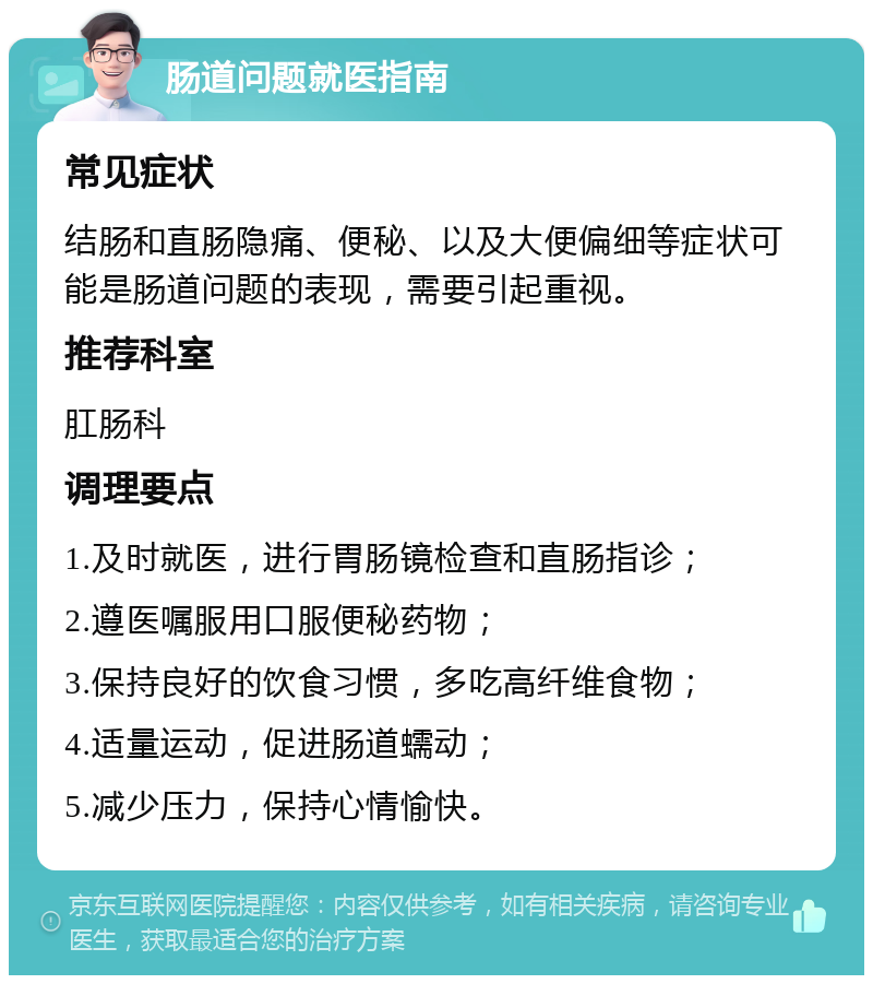 肠道问题就医指南 常见症状 结肠和直肠隐痛、便秘、以及大便偏细等症状可能是肠道问题的表现，需要引起重视。 推荐科室 肛肠科 调理要点 1.及时就医，进行胃肠镜检查和直肠指诊； 2.遵医嘱服用口服便秘药物； 3.保持良好的饮食习惯，多吃高纤维食物； 4.适量运动，促进肠道蠕动； 5.减少压力，保持心情愉快。